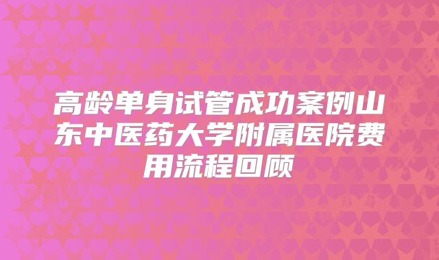 高龄单身试管成功案例山东中医药大学附属医院费用流程回顾