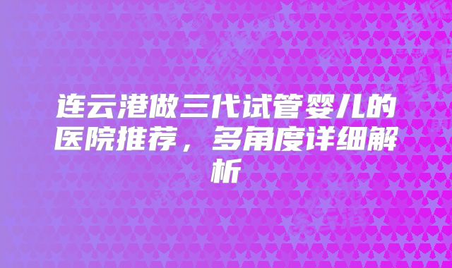 连云港做三代试管婴儿的医院推荐，多角度详细解析