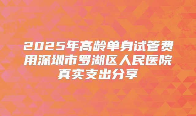 2025年高龄单身试管费用深圳市罗湖区人民医院真实支出分享