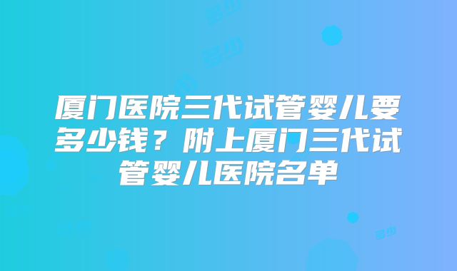 厦门医院三代试管婴儿要多少钱？附上厦门三代试管婴儿医院名单