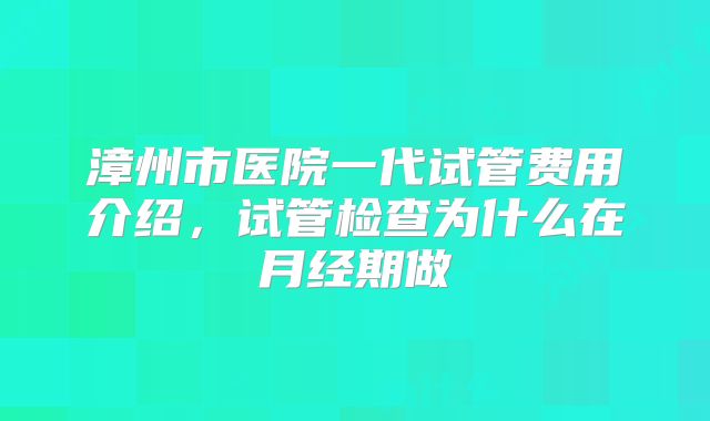 漳州市医院一代试管费用介绍，试管检查为什么在月经期做