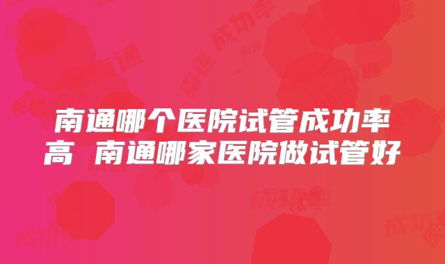 南通哪个医院试管成功率高 南通哪家医院做试管好