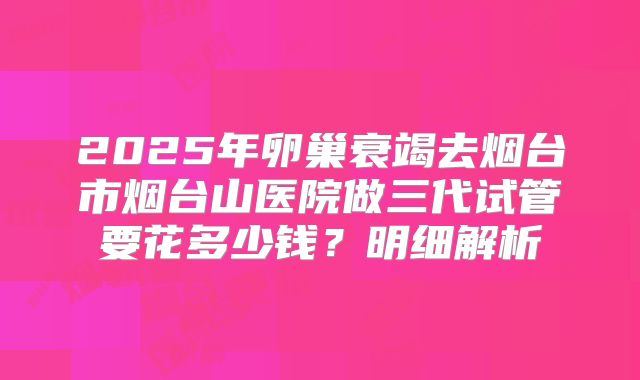 2025年卵巢衰竭去烟台市烟台山医院做三代试管要花多少钱？明细解析