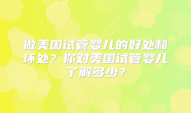 做美国试管婴儿的好处和坏处?你对美国试管婴儿了解多少?