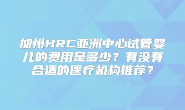 加州HRC亚洲中心试管婴儿的费用是多少？有没有合适的医疗机构推荐？