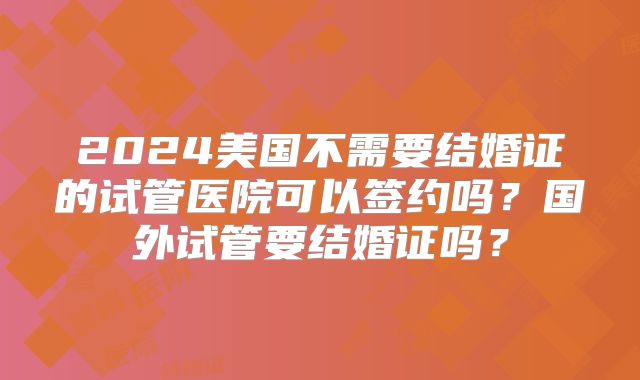 2024美国不需要结婚证的试管医院可以签约吗？国外试管要结婚证吗？
