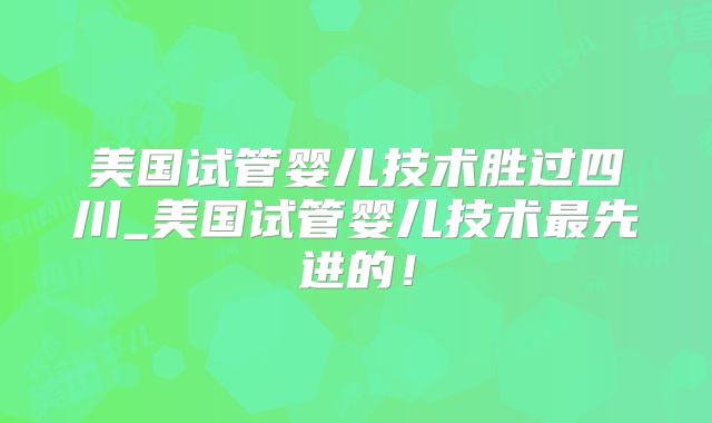 美国试管婴儿技术胜过四川_美国试管婴儿技术最先进的！
