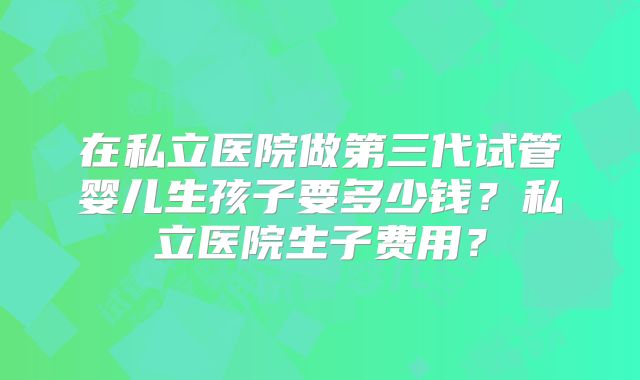 在私立医院做第三代试管婴儿生孩子要多少钱？私立医院生子费用？