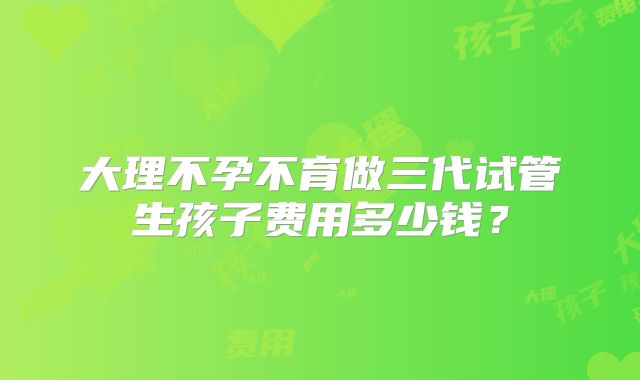 大理不孕不育做三代试管生孩子费用多少钱？