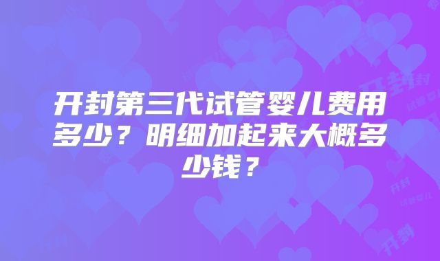 开封第三代试管婴儿费用多少?明细加起来大概多少钱?