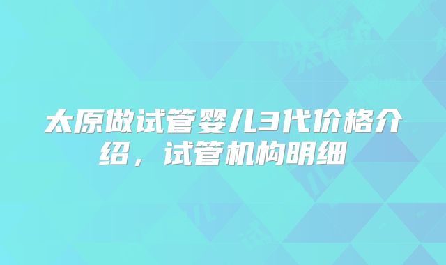 太原做试管婴儿3代价格介绍,试管机构明细