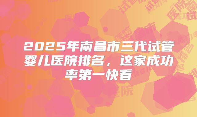 2025年南昌市三代试管婴儿医院排名，这家成功率第一快看