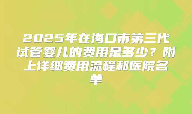 2025年在海口市第三代试管婴儿的费用是多少？附上详细费用流程和医院名单