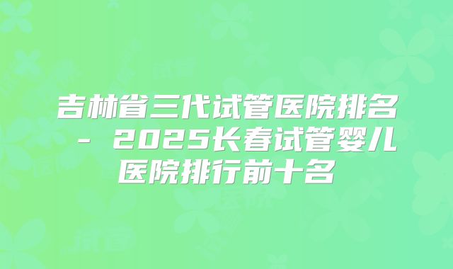 吉林省三代试管医院排名 - 2025长春试管婴儿医院排行前十名