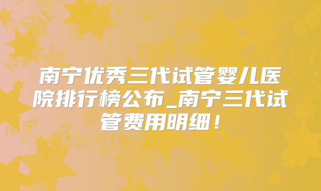 南宁优秀三代试管婴儿医院排行榜公布_南宁三代试管费用明细！