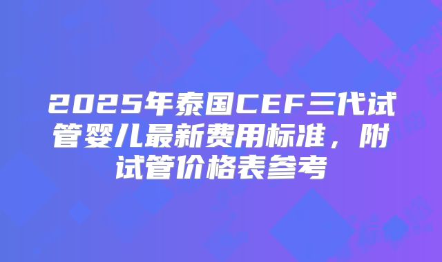 2025年泰国CEF三代试管婴儿最新费用标准,附试管价格表参考