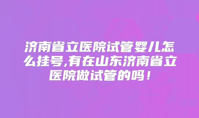 济南省立医院试管婴儿怎么挂号,有在山东济南省立医院做试管的吗！