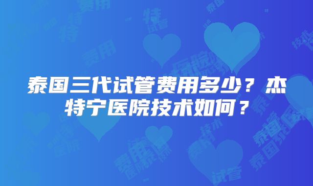 泰国三代试管费用多少？杰特宁医院技术如何？