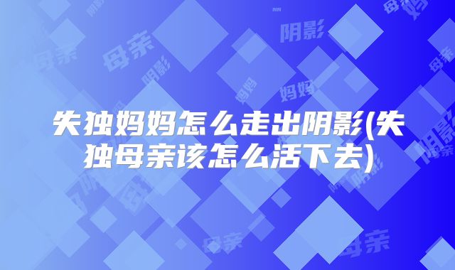 失独妈妈怎么走出阴影(失独母亲该怎么活下去)