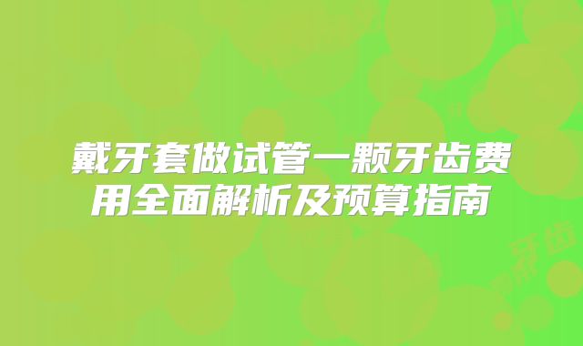 戴牙套做试管一颗牙齿费用全面解析及预算指南