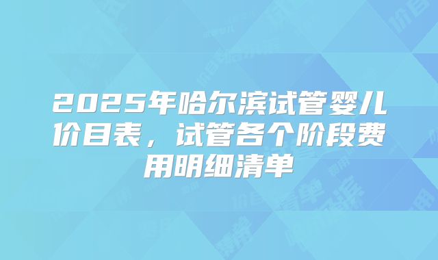 2025年哈尔滨试管婴儿价目表，试管各个阶段费用明细清单