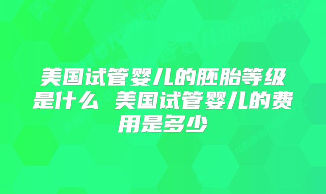 美国试管婴儿的胚胎等级是什么 美国试管婴儿的费用是多少