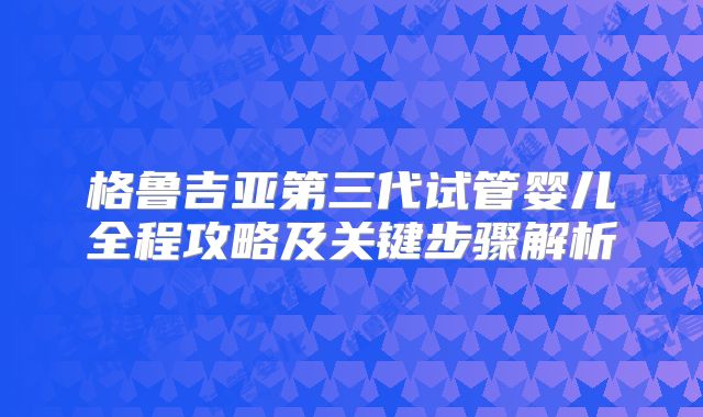 格鲁吉亚第三代试管婴儿全程攻略及关键步骤解析