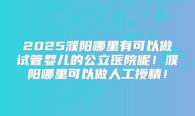 2025濮阳哪里有可以做试管婴儿的公立医院呢！濮阳哪里可以做人工授精！