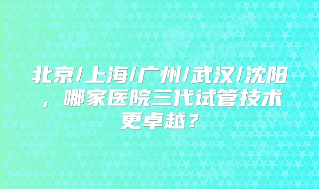 北京/上海/广州/武汉/沈阳，哪家医院三代试管技术更卓越？