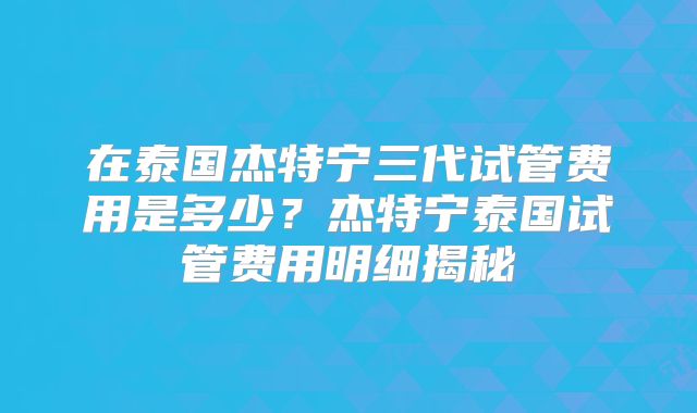在泰国杰特宁三代试管费用是多少？杰特宁泰国试管费用明细揭秘