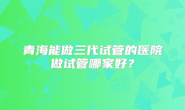 青海能做三代试管的医院做试管哪家好？