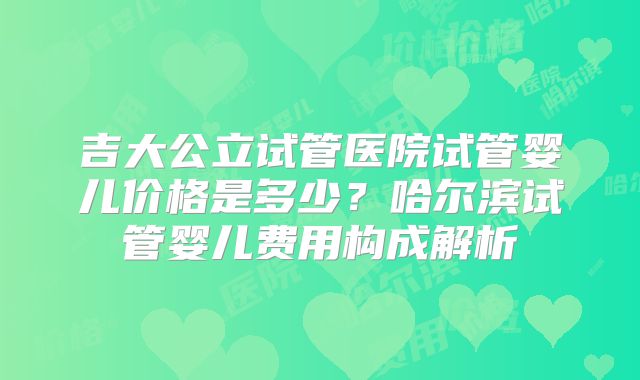 吉大公立试管医院试管婴儿价格是多少？哈尔滨试管婴儿费用构成解析