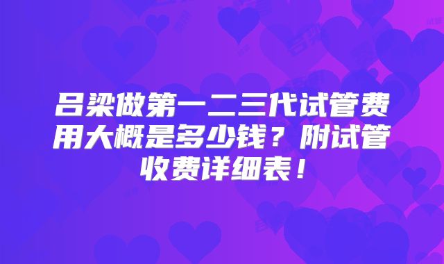 吕梁做第一二三代试管费用大概是多少钱？附试管收费详细表！