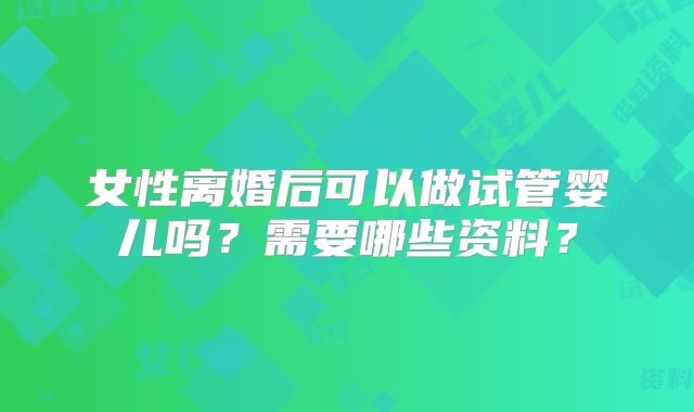 女性离婚后可以做试管婴儿吗？需要哪些资料？