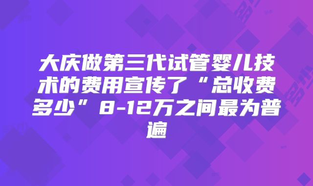 大庆做第三代试管婴儿技术的费用宣传了“总收费多少”8-12万之间最为普遍
