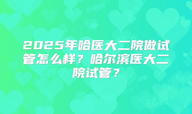 2025年哈医大二院做试管怎么样？哈尔滨医大二院试管？