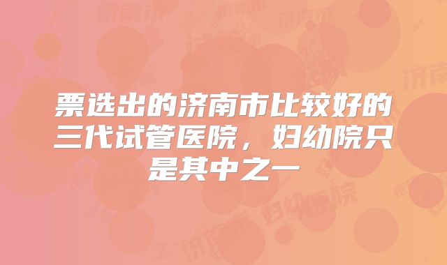 票选出的济南市比较好的三代试管医院，妇幼院只是其中之一