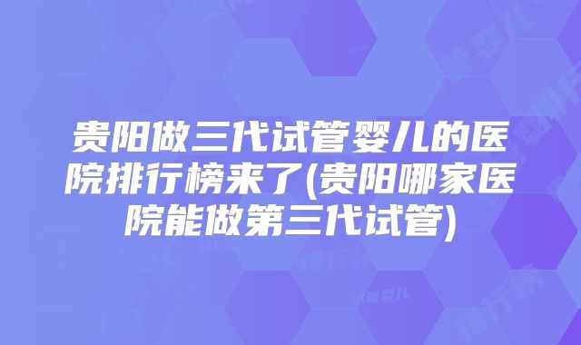 贵阳做三代试管婴儿的医院排行榜来了(贵阳哪家医院能做第三代试管)