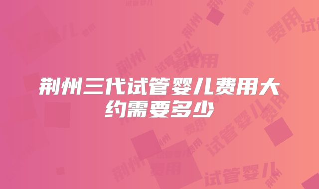 荆州三代试管婴儿费用大约需要多少