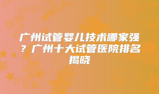 广州试管婴儿技术哪家强？广州十大试管医院排名揭晓