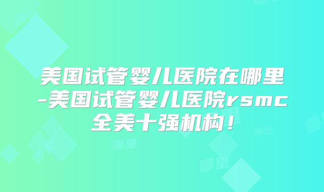 美国试管婴儿医院在哪里-美国试管婴儿医院rsmc全美十强机构！
