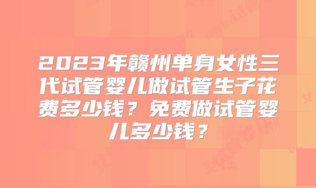 2023年赣州单身女性三代试管婴儿做试管生子花费多少钱？免费做试管婴儿多少钱？