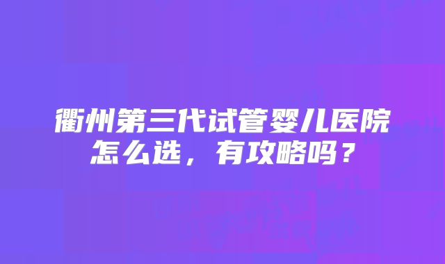 衢州第三代试管婴儿医院怎么选，有攻略吗？