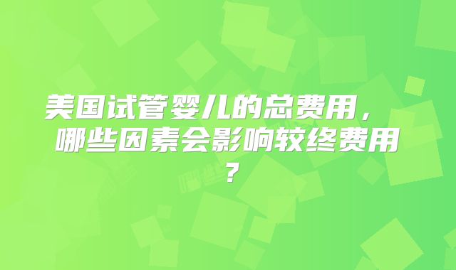 美国试管婴儿的总费用， 哪些因素会影响较终费用？