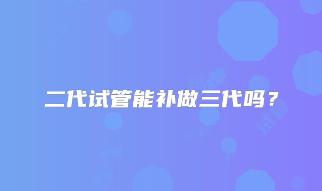 二代试管能补做三代吗？