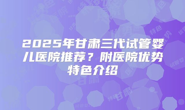 2025年甘肃三代试管婴儿医院推荐？附医院优势特色介绍