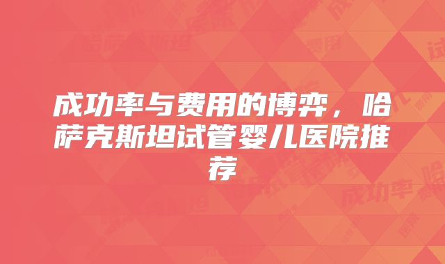 成功率与费用的博弈，哈萨克斯坦试管婴儿医院推荐