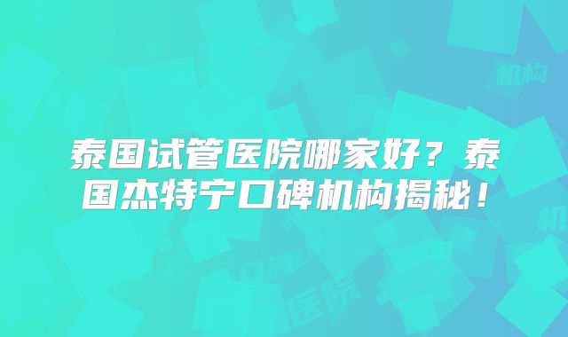 泰国试管医院哪家好？泰国杰特宁口碑机构揭秘！
