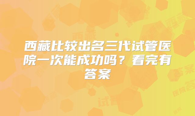 西藏比较出名三代试管医院一次能成功吗?看完有答案