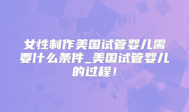 女性制作美国试管婴儿需要什么条件_美国试管婴儿的过程！